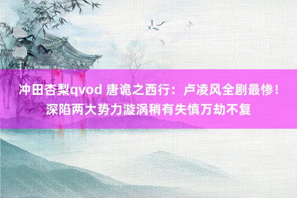 冲田杏梨qvod 唐诡之西行：卢凌风全剧最惨！深陷两大势力漩涡稍有失慎万劫不复