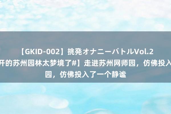 【GKID-002】挑発オナニーバトルVol.2 【#紫薇花开的苏州园林太梦境了#】走进苏州网师园，仿佛投入了一个静谧