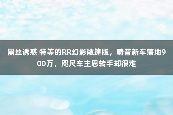 黑丝诱惑 特等的RR幻影敞篷版，畴昔新车落地900万，咫尺车主思转手却很难