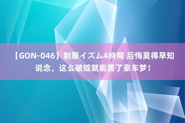 【GON-046】制服イズム4時間 后悔莫得早知说念，这么破绽就能罢了豪车梦！