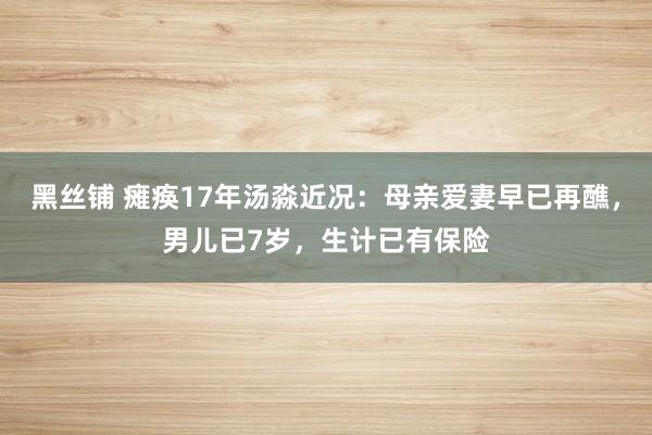 黑丝铺 瘫痪17年汤淼近况：母亲爱妻早已再醮，男儿已7岁，生计已有保险