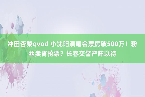 冲田杏梨qvod 小沈阳演唱会票房破500万！粉丝卖肾抢票？长春交警严阵以待