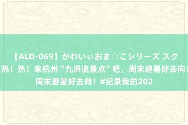 【ALD-069】かわいぃおま○こシリーズ スクール水着編 热！热！热！来杭州“九洪流景点”吧，周末避暑好去向！#纪录我的202