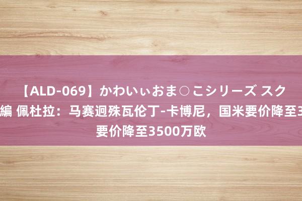 【ALD-069】かわいぃおま○こシリーズ スクール水着編 佩杜拉：马赛迥殊瓦伦丁-卡博尼，国米要价降至3500万欧