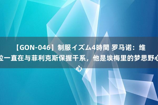 【GON-046】制服イズム4時間 罗马诺：维拉一直在与菲利克斯保握干系，他是埃梅里的梦思野心