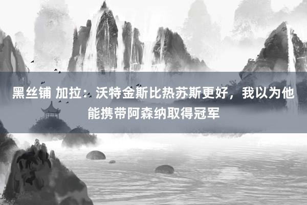 黑丝铺 加拉：沃特金斯比热苏斯更好，我以为他能携带阿森纳取得冠军