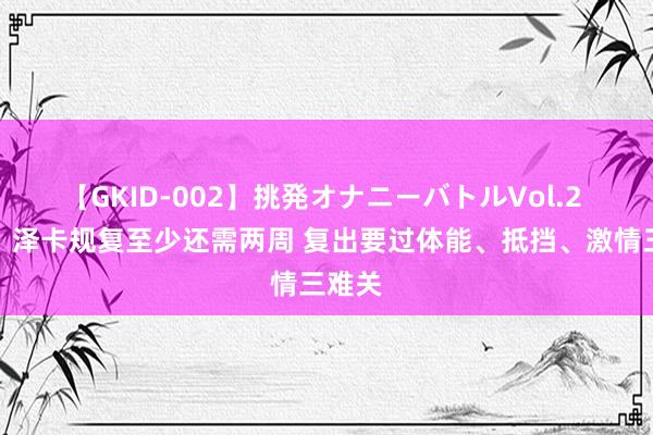 【GKID-002】挑発オナニーバトルVol.2 记者：泽卡规复至少还需两周 复出要过体能、抵挡、激情三难关