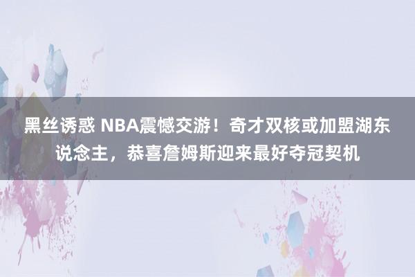 黑丝诱惑 NBA震憾交游！奇才双核或加盟湖东说念主，恭喜詹姆斯迎来最好夺冠契机