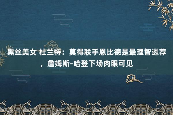 黑丝美女 杜兰特：莫得联手恩比德是最理智遴荐，詹姆斯-哈登下场肉眼可见