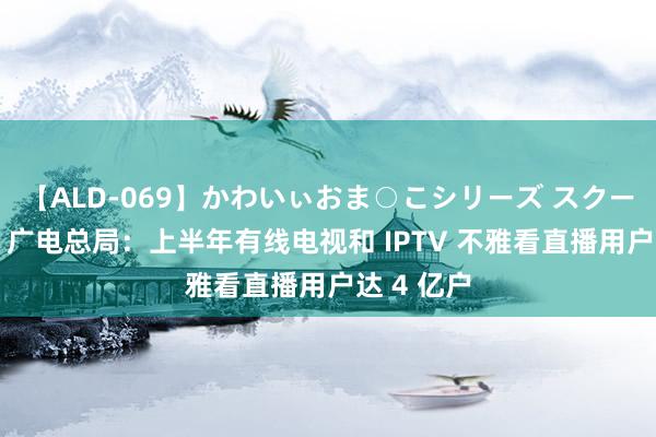 【ALD-069】かわいぃおま○こシリーズ スクール水着編 广电总局：上半年有线电视和 IPTV 不雅看直播用户达 4 亿户