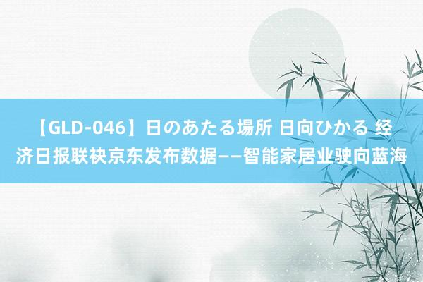 【GLD-046】日のあたる場所 日向ひかる 经济日报联袂京东发布数据——智能家居业驶向蓝海