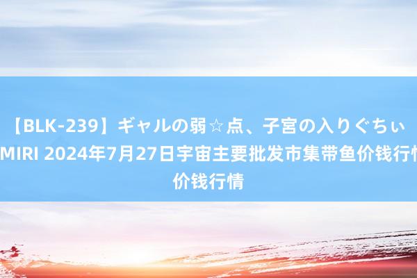 【BLK-239】ギャルの弱☆点、子宮の入りぐちぃ EMIRI 2024年7月27日宇宙主要批发市集带鱼价钱行情