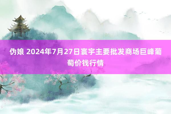 伪娘 2024年7月27日寰宇主要批发商场巨峰葡萄价钱行情