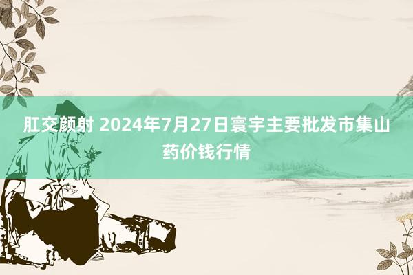 肛交颜射 2024年7月27日寰宇主要批发市集山药价钱行情