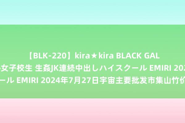 【BLK-220】kira★kira BLACK GAL 留年5年目のお姉黒ギャル女子校生 生姦JK連続中出しハイスクール EMIRI 2024年7月27日宇宙主要批发市集山竹价钱行情