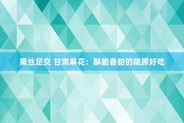 黑丝足交 甘肃麻花：酥脆香甜的陇原好吃