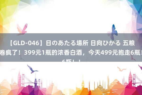 【GLD-046】日のあたる場所 日向ひかる 五粮液卷疯了！399元1瓶的浓香白酒，今天499元抱走6瓶！！