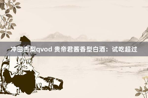 冲田杏梨qvod 贵帝君酱香型白酒：试吃超过