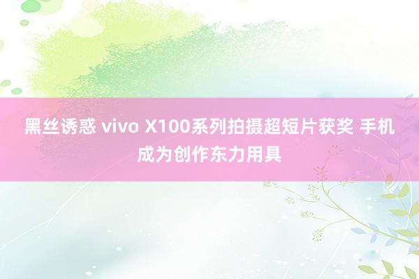 黑丝诱惑 vivo X100系列拍摄超短片获奖 手机成为创作东力用具