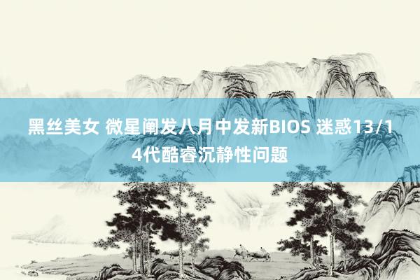 黑丝美女 微星阐发八月中发新BIOS 迷惑13/14代酷睿沉静性问题