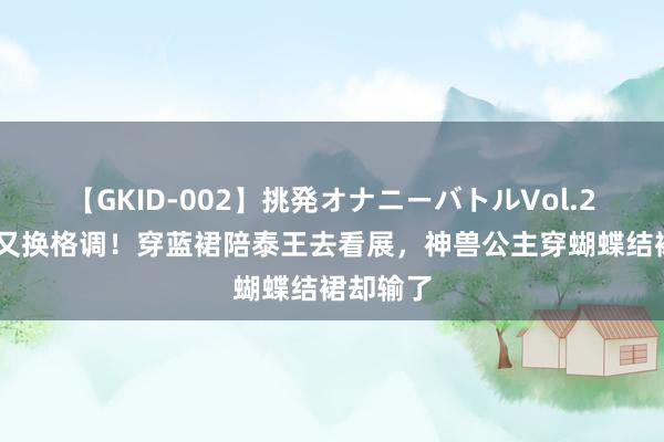 【GKID-002】挑発オナニーバトルVol.2 苏提达又换格调！穿蓝裙陪泰王去看展，神兽公主穿蝴蝶结裙却输了