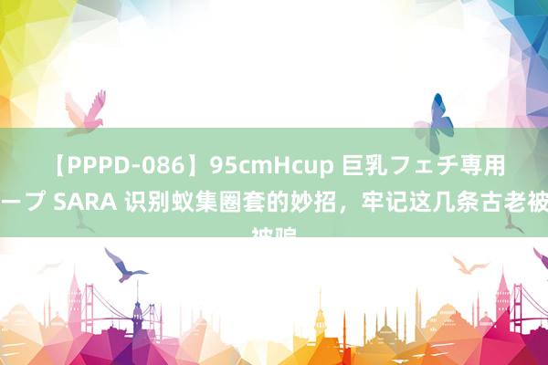 【PPPD-086】95cmHcup 巨乳フェチ専用ソープ SARA 识别蚁集圈套的妙招，牢记这几条古老被骗