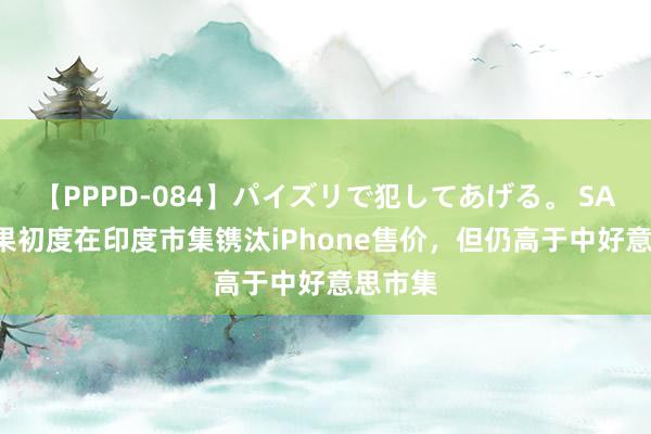 【PPPD-084】パイズリで犯してあげる。 SARA 苹果初度在印度市集镌汰iPhone售价，但仍高于中好意思市集