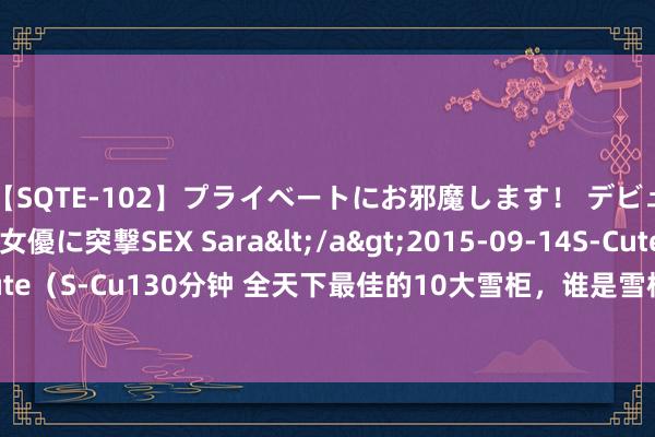 【SQTE-102】プライベートにお邪魔します！ デビューしたてのAV女優に突撃SEX Sara</a>2015-09-14S-Cute&$S-Cute（S-Cu130分钟 全天下最佳的10大雪柜，谁是雪柜界的“十大翘楚”？ 10.卡萨帝雪柜