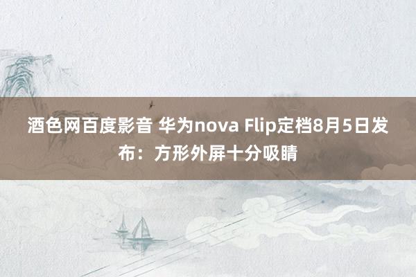 酒色网百度影音 华为nova Flip定档8月5日发布：方形外屏十分吸睛