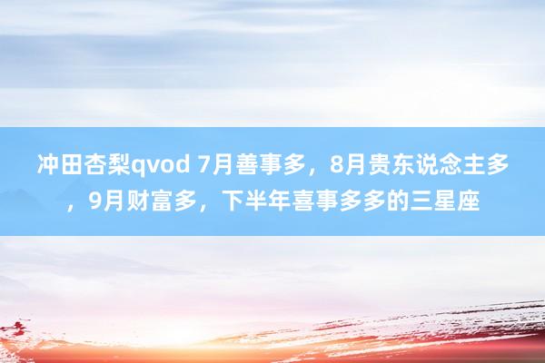 冲田杏梨qvod 7月善事多，8月贵东说念主多，9月财富多，下半年喜事多多的三星座