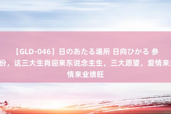 【GLD-046】日のあたる場所 日向ひかる 参预7月份，这三大生肖迎来东说念主生，三大愿望，爱情来业绩旺