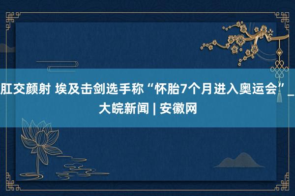 肛交颜射 埃及击剑选手称“怀胎7个月进入奥运会”_大皖新闻 | 安徽网