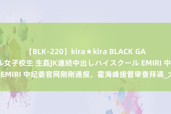 【BLK-220】kira★kira BLACK GAL 留年5年目のお姉黒ギャル女子校生 生姦JK連続中出しハイスクール EMIRI 中纪委官网刚刚通报，霍海峰接管审查拜谒_大皖新闻 | 安徽网