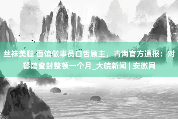 丝袜美腿 面馆做事员口舌顾主，青海官方通报：对餐馆查封整顿一个月_大皖新闻 | 安徽网