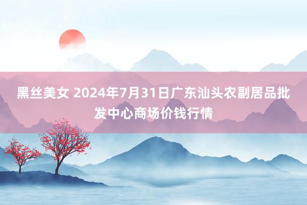 黑丝美女 2024年7月31日广东汕头农副居品批发中心商场价钱行情