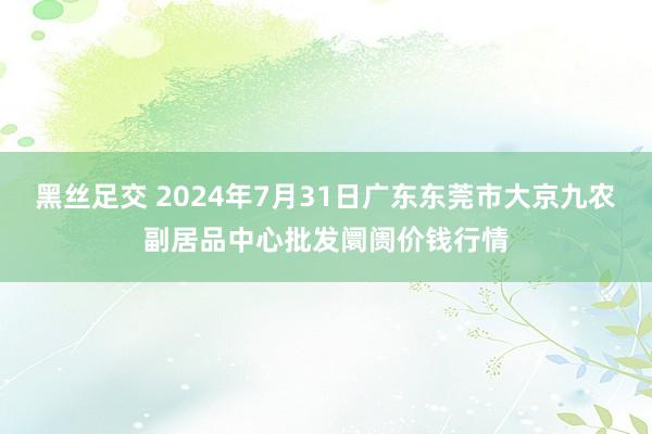 黑丝足交 2024年7月31日广东东莞市大京九农副居品中心批发阛阓价钱行情