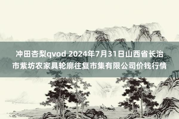 冲田杏梨qvod 2024年7月31日山西省长治市紫坊农家具轮廓往复市集有限公司价钱行情