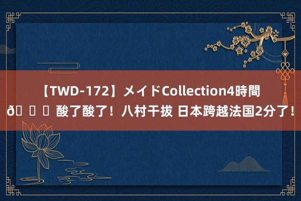 【TWD-172】メイドCollection4時間 ?酸了酸了！八村干拔 日本跨越法国2分了！