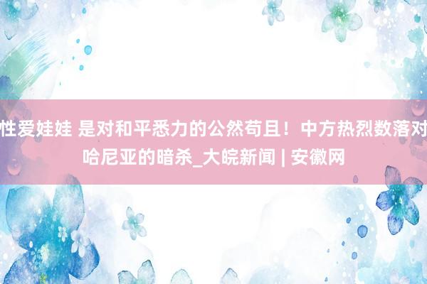 性爱娃娃 是对和平悉力的公然苟且！中方热烈数落对哈尼亚的暗杀_大皖新闻 | 安徽网