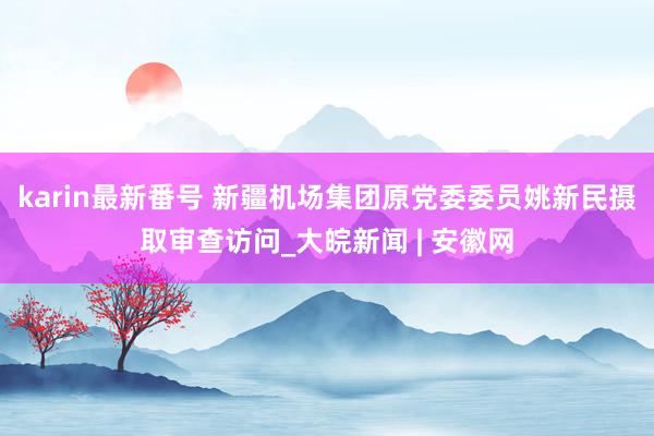 karin最新番号 新疆机场集团原党委委员姚新民摄取审查访问_大皖新闻 | 安徽网