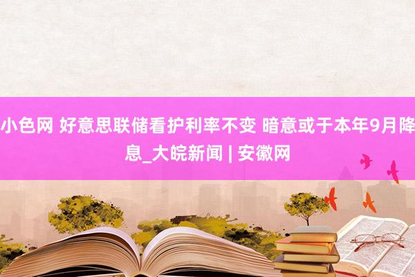 小色网 好意思联储看护利率不变 暗意或于本年9月降息_大皖新闻 | 安徽网