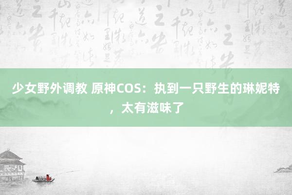 少女野外调教 原神COS：执到一只野生的琳妮特，太有滋味了