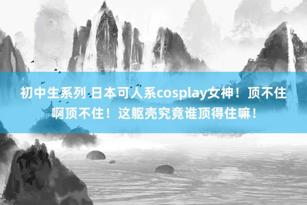 初中生系列 日本可人系cosplay女神！顶不住啊顶不住！这躯壳究竟谁顶得住嘛！