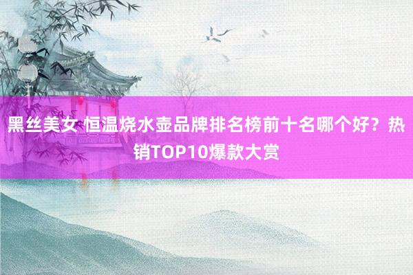 黑丝美女 恒温烧水壶品牌排名榜前十名哪个好？热销TOP10爆款大赏