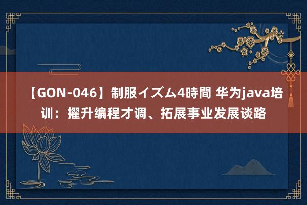 【GON-046】制服イズム4時間 华为java培训：擢升编程才调、拓展事业发展谈路