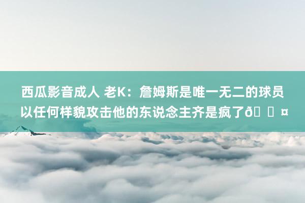 西瓜影音成人 老K：詹姆斯是唯一无二的球员 以任何样貌攻击他的东说念主齐是疯了?