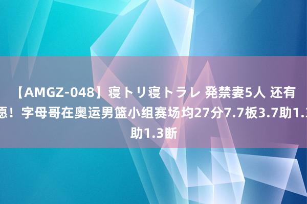 【AMGZ-048】寝トリ寝トラレ 発禁妻5人 还有但愿！字母哥在奥运男篮小组赛场均27分7.7板3.7助1.3断