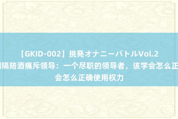 【GKID-002】挑発オナニーバトルVol.2 00后女生间隔陪酒痛斥领导：一个尽职的领导者，该学会怎么正确使用权力