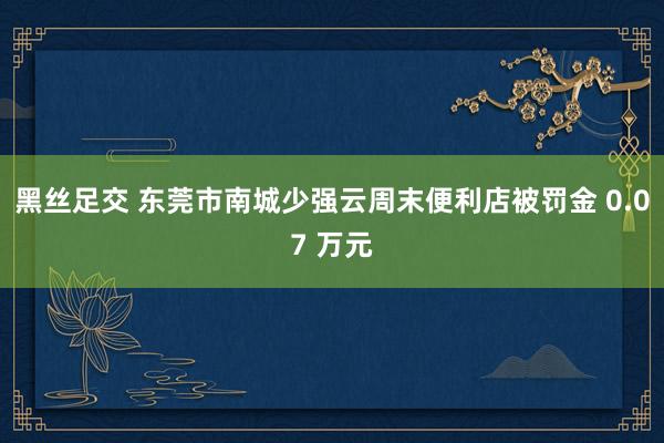 黑丝足交 东莞市南城少强云周末便利店被罚金 0.07 万元