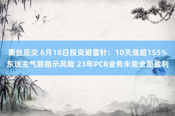 黑丝足交 6月18日投资避雷针：10天涨超155%东谈主气股指示风险 23年PCB业务未能全面盈利